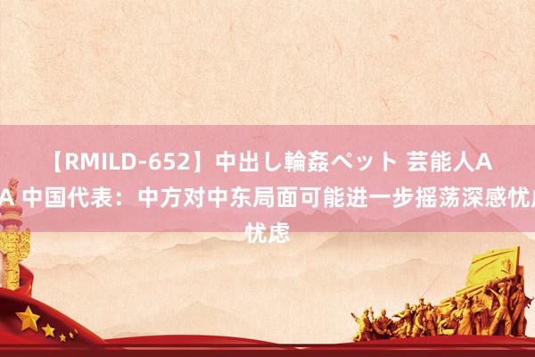 【RMILD-652】中出し輪姦ペット 芸能人AYA 中国代表：中方对中东局面可能进一步摇荡深感忧虑