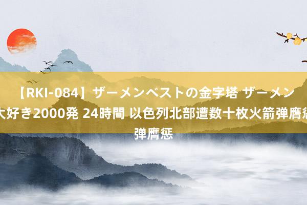 【RKI-084】ザーメンベストの金字塔 ザーメン大好き2000発 24時間 以色列北部遭数十枚火箭弹膺惩