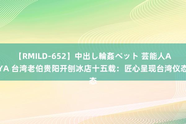 【RMILD-652】中出し輪姦ペット 芸能人AYA 台湾老伯贵阳开刨冰店十五载：匠心呈现台湾仪态