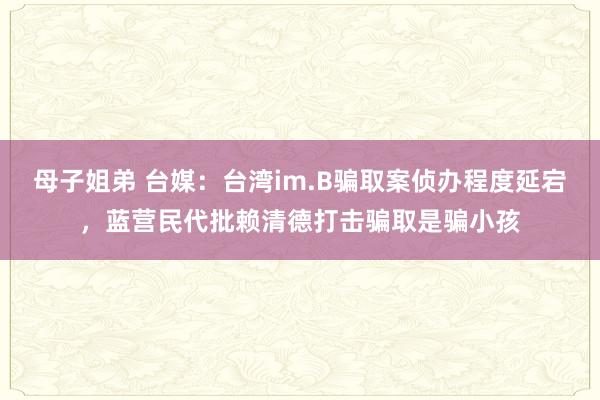 母子姐弟 台媒：台湾im.B骗取案侦办程度延宕，蓝营民代批赖清德打击骗取是骗小孩