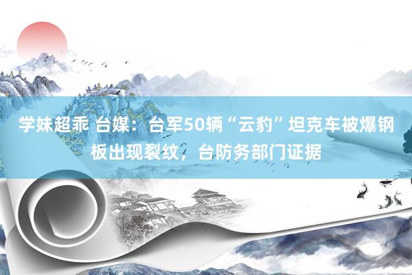 学妹超乖 台媒：台军50辆“云豹”坦克车被爆钢板出现裂纹，台防务部门证据