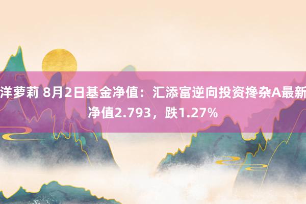 洋萝莉 8月2日基金净值：汇添富逆向投资搀杂A最新净值2.793，跌1.27%