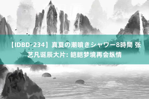 【IDBD-234】真夏の潮噴きシャワー8時間 张艺凡诞辰大片: 皑皑梦境再会纵情