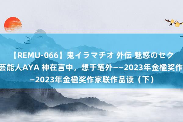 【REMU-066】鬼イラマチオ 外伝 魅惑のセクシーイラマチオ 芸能人AYA 神在言中，想于笔外——2023年金楹奖作家联作品读（下）