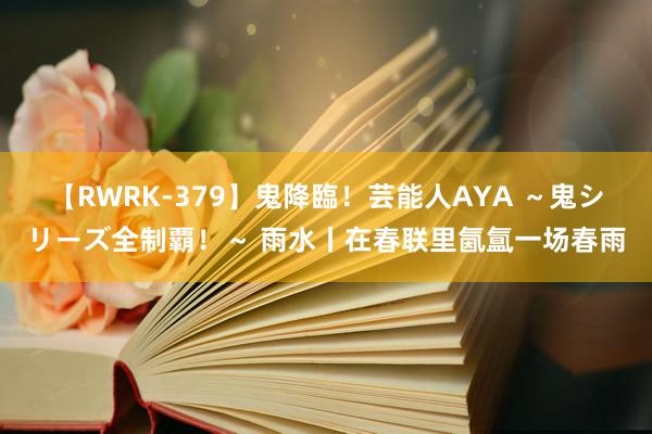 【RWRK-379】鬼降臨！芸能人AYA ～鬼シリーズ全制覇！～ 雨水丨在春联里氤氲一场春雨