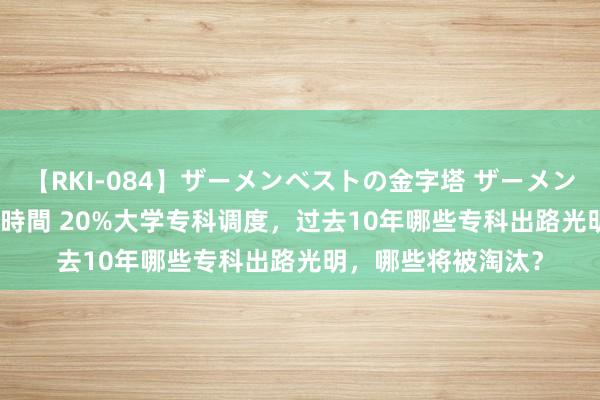 【RKI-084】ザーメンベストの金字塔 ザーメン大好き2000発 24時間 20%大学专科调度，过去10年哪些专科出路光明，哪些将被淘汰？