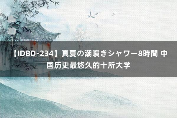 【IDBD-234】真夏の潮噴きシャワー8時間 中国历史最悠久的十所大学