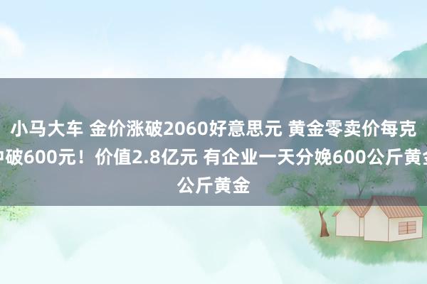 小马大车 金价涨破2060好意思元 黄金零卖价每克冲破600元！价值2.8亿元 有企业一天分娩600公斤黄金