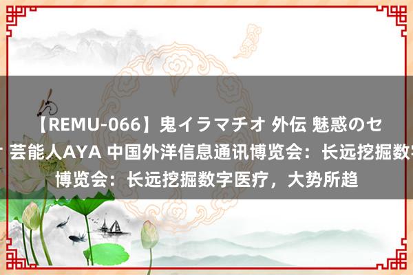 【REMU-066】鬼イラマチオ 外伝 魅惑のセクシーイラマチオ 芸能人AYA 中国外洋信息通讯博览会：长远挖掘数字医疗，大势所趋