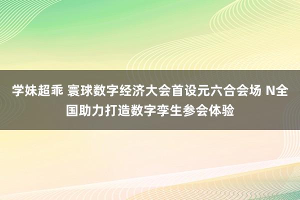 学妹超乖 寰球数字经济大会首设元六合会场 N全国助力打造数字孪生参会体验