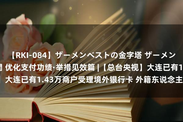 【RKI-084】ザーメンベストの金字塔 ザーメン大好き2000発 24時間 优化支付功绩·举措见效篇 |【总台央视】大连已有1.43万商户受理境外银行卡 外籍东说念主士点赞支付便利