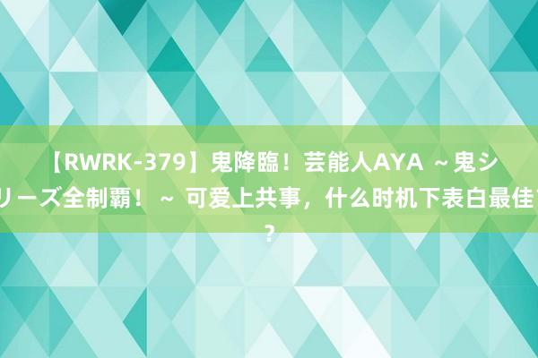 【RWRK-379】鬼降臨！芸能人AYA ～鬼シリーズ全制覇！～ 可爱上共事，什么时机下表白最佳？