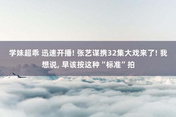 学妹超乖 迅速开播! 张艺谋携32集大戏来了! 我想说， 早该按这种“标准”拍