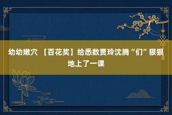 幼幼嫩穴 【百花奖】给悉数贾玲沈腾“们”狠狠地上了一课