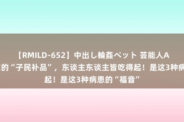 【RMILD-652】中出し輪姦ペット 芸能人AYA 它是实在的“子民补品”，东谈主东谈主皆吃得起！是这3种病患的“福音”