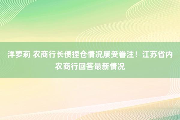 洋萝莉 农商行长债捏仓情况屡受眷注！江苏省内农商行回答最新情况