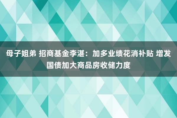 母子姐弟 招商基金李湛：加多业绩花消补贴 增发国债加大商品房收储力度