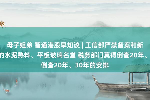 母子姐弟 智通港股早知谈 | 工信部严禁备案和新建扩大产能的水泥熟料、平板玻璃名堂 税务部门莫得倒查20年、30年的安排