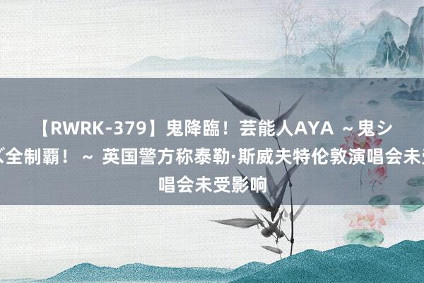 【RWRK-379】鬼降臨！芸能人AYA ～鬼シリーズ全制覇！～ 英国警方称泰勒·斯威夫特伦敦演唱会未受影响