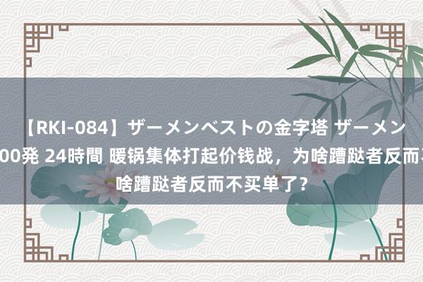 【RKI-084】ザーメンベストの金字塔 ザーメン大好き2000発 24時間 暖锅集体打起价钱战，为啥蹧跶者反而不买单了？