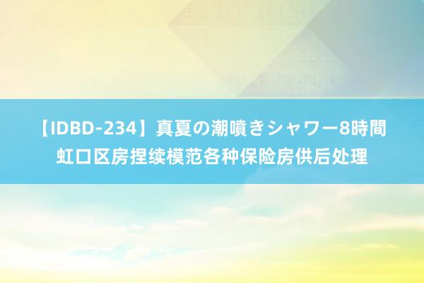 【IDBD-234】真夏の潮噴きシャワー8時間 虹口区房捏续模范各种保险房供后处理