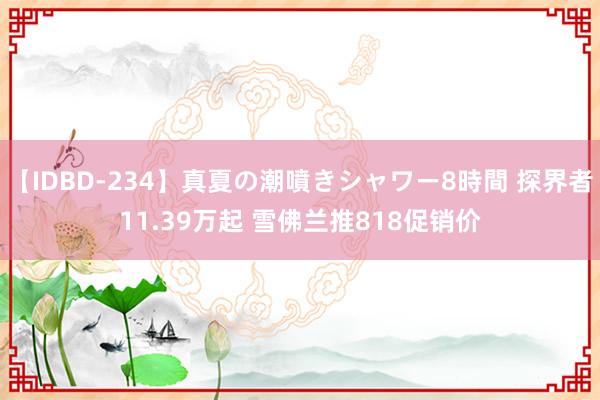 【IDBD-234】真夏の潮噴きシャワー8時間 探界者11.39万起 雪佛兰推818促销价