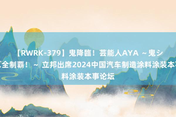 【RWRK-379】鬼降臨！芸能人AYA ～鬼シリーズ全制覇！～ 立邦出席2024中国汽车制造涂料涂装本事论坛