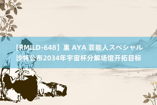 【RMILD-648】裏 AYA 芸能人スペシャル 沙特公布2034年宇宙杯分解场馆开拓目标