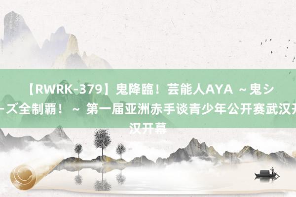 【RWRK-379】鬼降臨！芸能人AYA ～鬼シリーズ全制覇！～ 第一届亚洲赤手谈青少年公开赛武汉开幕