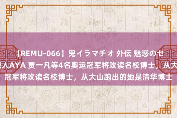 【REMU-066】鬼イラマチオ 外伝 魅惑のセクシーイラマチオ 芸能人AYA 贾一凡等4名奥运冠军将攻读名校博士，从大山跑出的她是清华博士