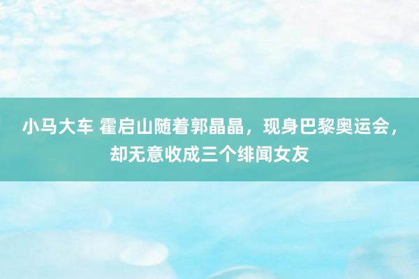 小马大车 霍启山随着郭晶晶，现身巴黎奥运会，却无意收成三个绯闻女友