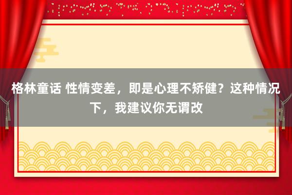 格林童话 性情变差，即是心理不矫健？这种情况下，我建议你无谓改