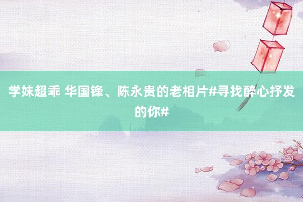 学妹超乖 华国锋、陈永贵的老相片#寻找醉心抒发的你#