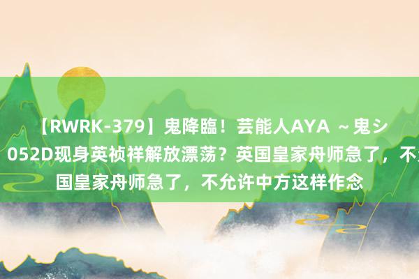 【RWRK-379】鬼降臨！芸能人AYA ～鬼シリーズ全制覇！～ 052D现身英祯祥解放漂荡？英国皇家舟师急了，不允许中方这样作念