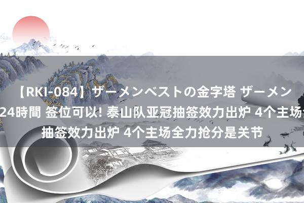 【RKI-084】ザーメンベストの金字塔 ザーメン大好き2000発 24時間 签位可以! 泰山队亚冠抽签效力出炉 4个主场全力抢分是关节