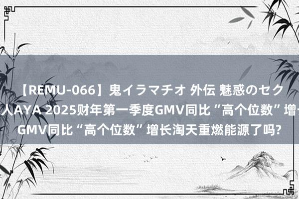 【REMU-066】鬼イラマチオ 外伝 魅惑のセクシーイラマチオ 芸能人AYA 2025财年第一季度GMV同比“高个位数”增长淘天重燃能源了吗?