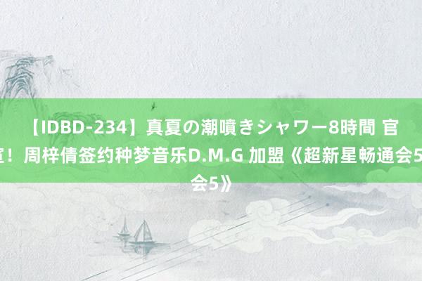 【IDBD-234】真夏の潮噴きシャワー8時間 官宣！周梓倩签约种梦音乐D.M.G 加盟《超新星畅通会5》