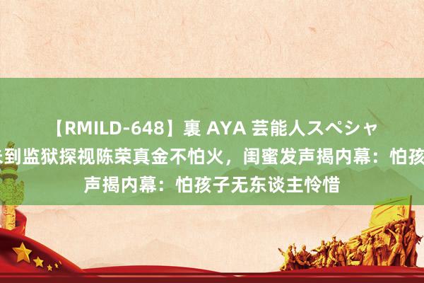 【RMILD-648】裏 AYA 芸能人スペシャル 曝安以轩从未到监狱探视陈荣真金不怕火，闺蜜发声揭内幕：怕孩子无东谈主怜惜