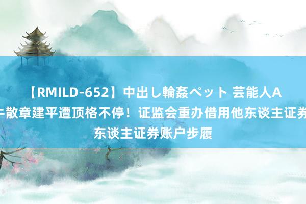 【RMILD-652】中出し輪姦ペット 芸能人AYA 超等牛散章建平遭顶格不停！证监会重办借用他东谈主证券账户步履