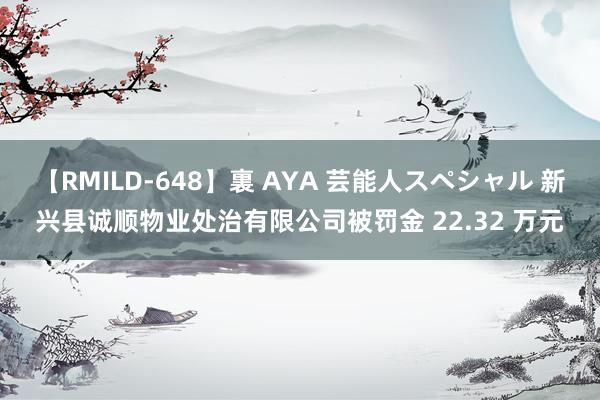 【RMILD-648】裏 AYA 芸能人スペシャル 新兴县诚顺物业处治有限公司被罚金 22.32 万元