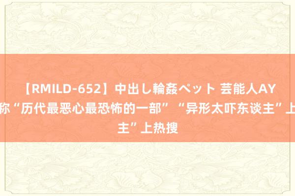 【RMILD-652】中出し輪姦ペット 芸能人AYA 被称“历代最恶心最恐怖的一部” “异形太吓东谈主”上热搜