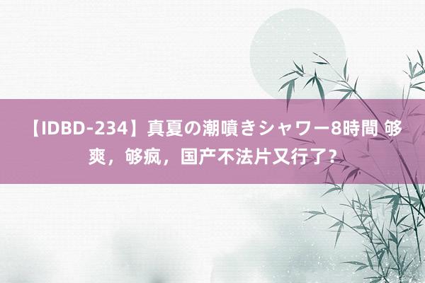 【IDBD-234】真夏の潮噴きシャワー8時間 够爽，够疯，国产不法片又行了？