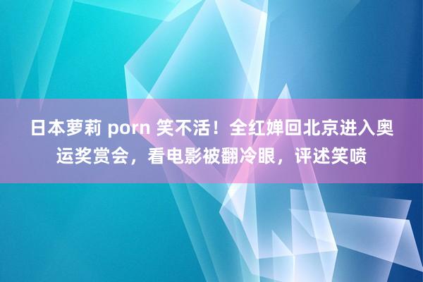 日本萝莉 porn 笑不活！全红婵回北京进入奥运奖赏会，看电影被翻冷眼，评述笑喷