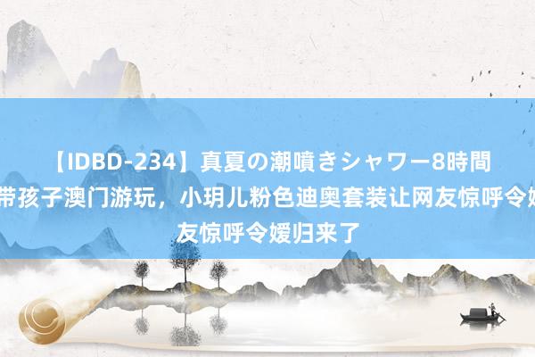 【IDBD-234】真夏の潮噴きシャワー8時間 汪小菲带孩子澳门游玩，小玥儿粉色迪奥套装让网友惊呼令嫒归来了