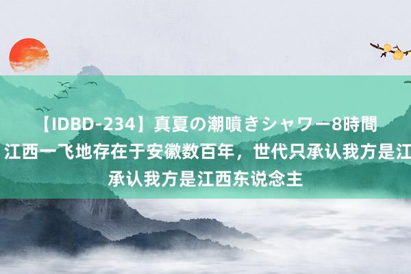 【IDBD-234】真夏の潮噴きシャワー8時間 同省外乡：江西一飞地存在于安徽数百年，世代只承认我方是江西东说念主