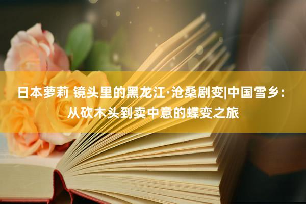 日本萝莉 镜头里的黑龙江·沧桑剧变|中国雪乡: 从砍木头到卖中意的蝶变之旅