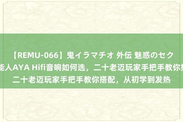 【REMU-066】鬼イラマチオ 外伝 魅惑のセクシーイラマチオ 芸能人AYA Hifi音响如何选，二十老迈玩家手把手教你搭配，从初学到发热