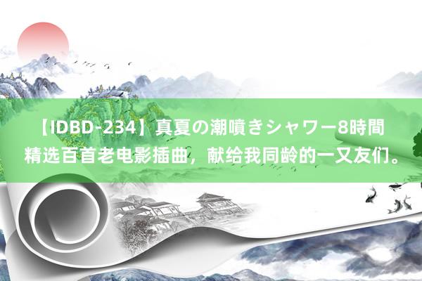 【IDBD-234】真夏の潮噴きシャワー8時間 精选百首老电影插曲，献给我同龄的一又友们。