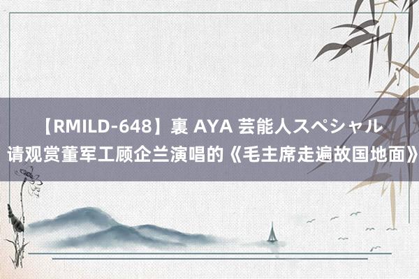 【RMILD-648】裏 AYA 芸能人スペシャル 请观赏董军工顾企兰演唱的《毛主席走遍故国地面》