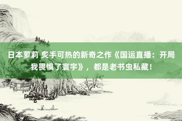 日本萝莉 炙手可热的新奇之作《国运直播：开局我畏惧了寰宇》，都是老书虫私藏！